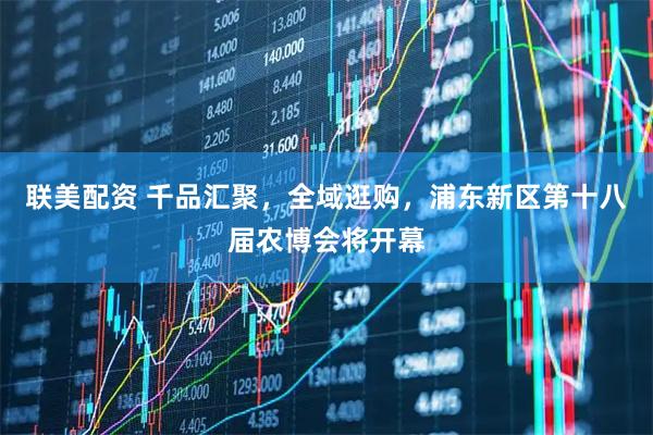 联美配资 千品汇聚，全域逛购，浦东新区第十八届农博会将开幕