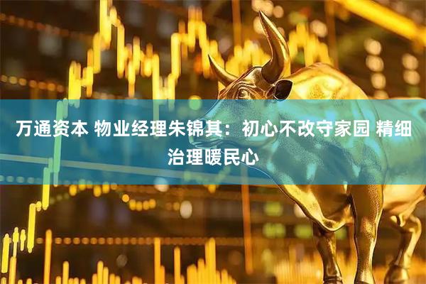 万通资本 物业经理朱锦其：初心不改守家园 精细治理暖民心