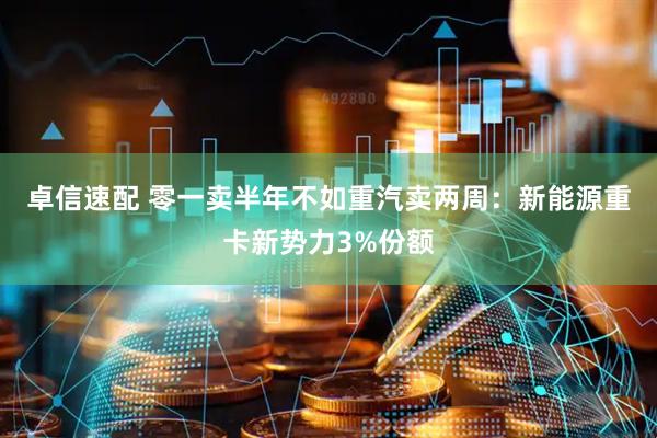 卓信速配 零一卖半年不如重汽卖两周：新能源重卡新势力3%份额